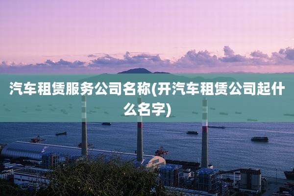 汽车租赁服务公司名称(开汽车租赁公司起什么名字)