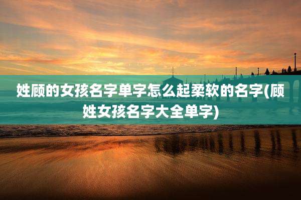 姓顾的女孩名字单字怎么起柔软的名字(顾姓女孩名字大全单字)