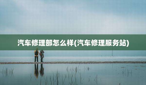 汽车修理部怎么样(汽车修理服务站)