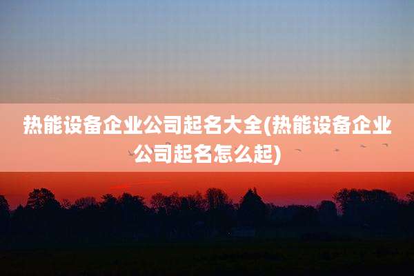 热能设备企业公司起名大全(热能设备企业公司起名怎么起)