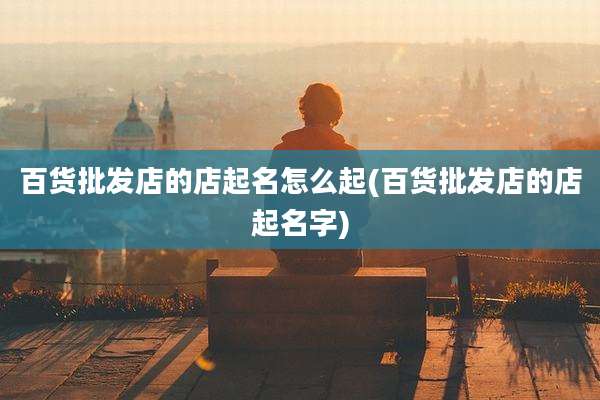百货批发店的店起名怎么起(百货批发店的店起名字)