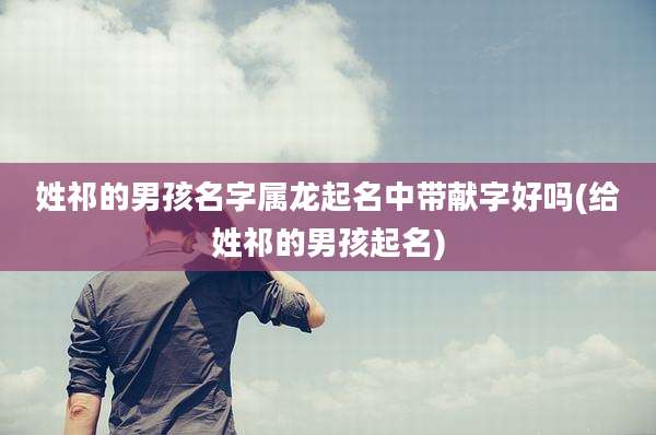 姓祁的男孩名字属龙起名中带献字好吗(给姓祁的男孩起名)