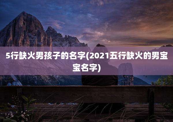 5行缺火男孩子的名字(2021五行缺火的男宝宝名字)