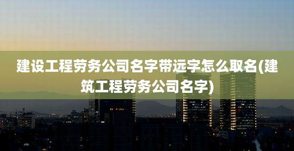 建设工程劳务公司名字带远字怎么取名(建筑工程劳务公司名字)