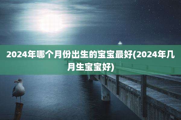 2024年哪个月份出生的宝宝最好(2024年几月生宝宝好)