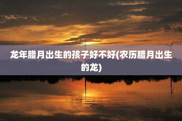 龙年腊月出生的孩子好不好(农历腊月出生的龙)