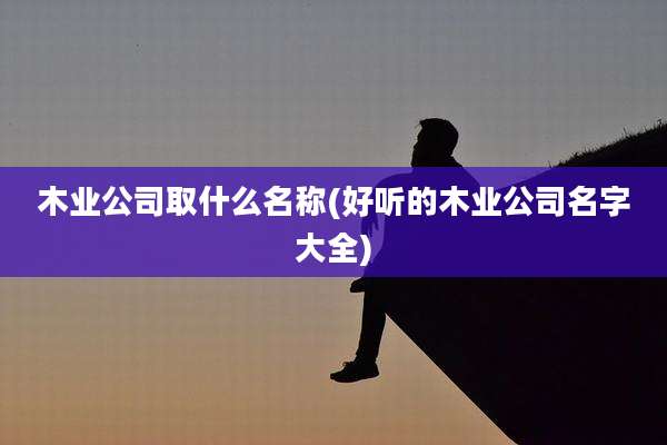 木业公司取什么名称(好听的木业公司名字大全)