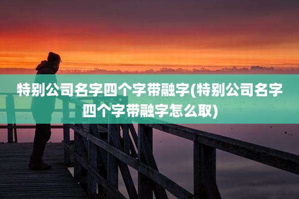 特别公司名字四个字带融字(特别公司名字四个字带融字怎么取)