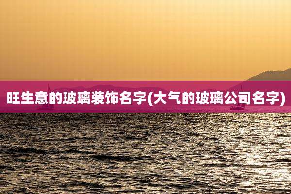 旺生意的玻璃装饰名字(大气的玻璃公司名字)