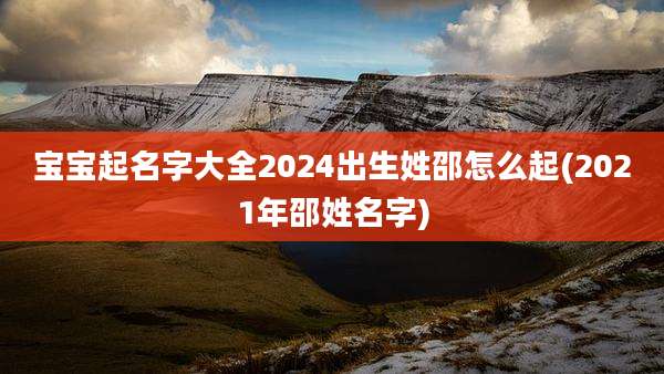 宝宝起名字大全2024出生姓邵怎么起(2021年邵姓名字)