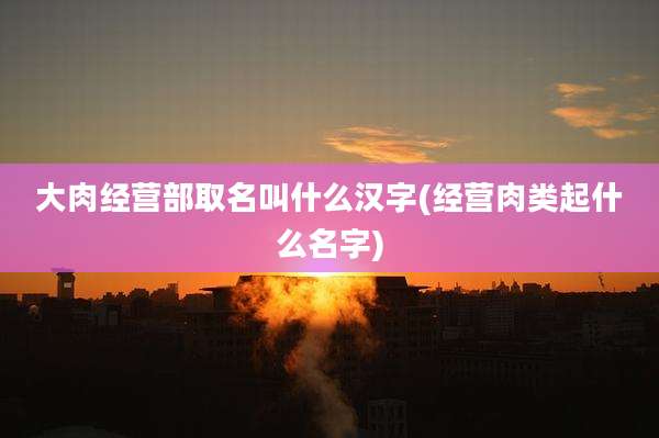 大肉经营部取名叫什么汉字(经营肉类起什么名字)