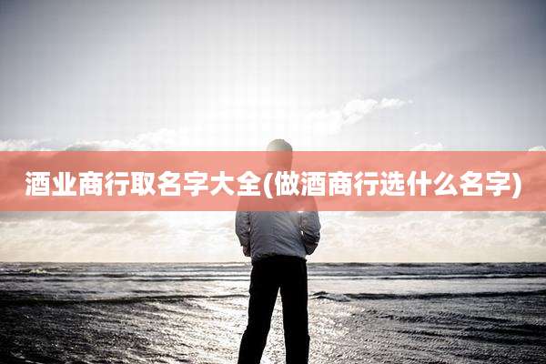 酒业商行取名字大全(做酒商行选什么名字)