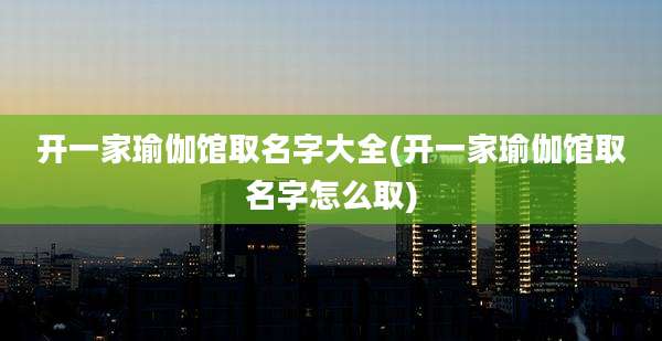 开一家瑜伽馆取名字大全(开一家瑜伽馆取名字怎么取)