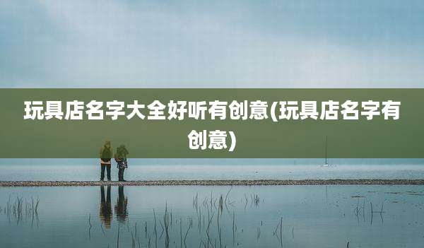 玩具店名字大全好听有创意(玩具店名字有创意)