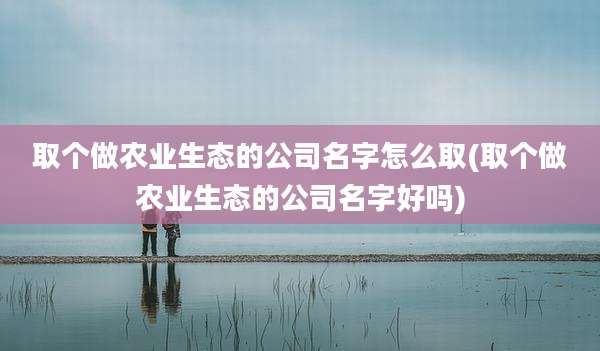 取个做农业生态的公司名字怎么取(取个做农业生态的公司名字好吗)