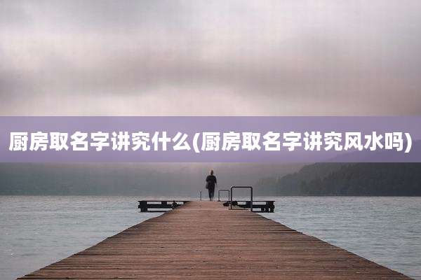 厨房取名字讲究什么(厨房取名字讲究风水吗)