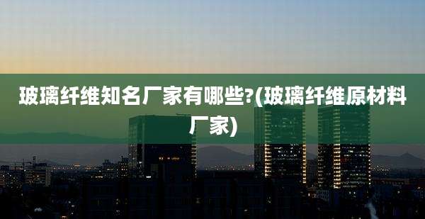 玻璃纤维知名厂家有哪些?(玻璃纤维原材料厂家)
