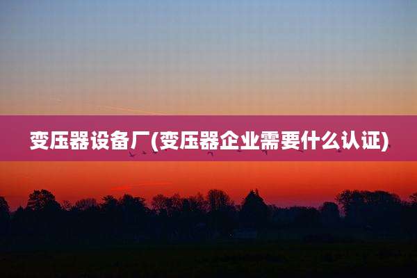 变压器设备厂(变压器企业需要什么认证)
