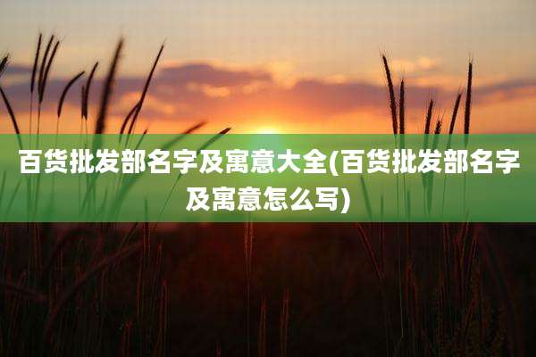 百货批发部名字及寓意大全(百货批发部名字及寓意怎么写)