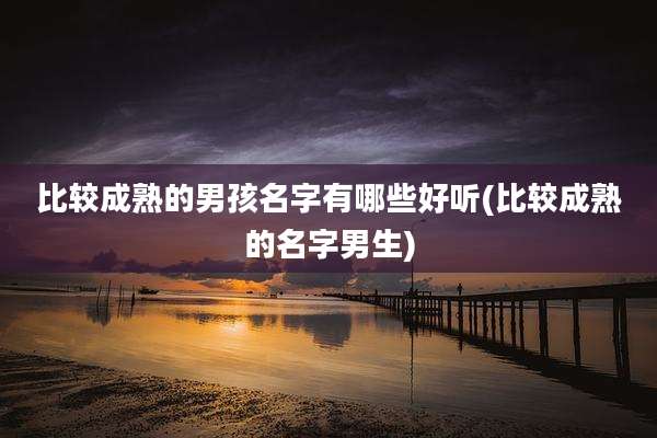 比较成熟的男孩名字有哪些好听(比较成熟的名字男生)
