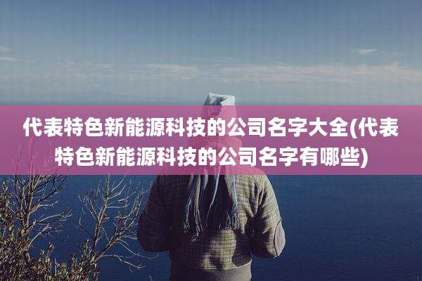 代表特色新能源科技的公司名字大全(代表特色新能源科技的公司名字有哪些)