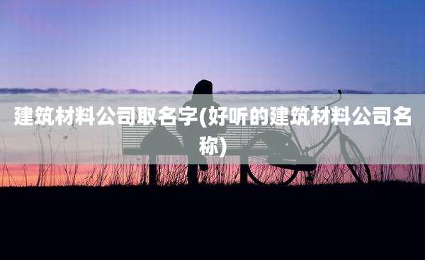 建筑材料公司取名字(好听的建筑材料公司名称)