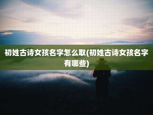 初姓古诗女孩名字怎么取(初姓古诗女孩名字有哪些)