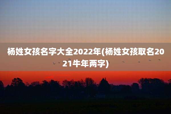 杨姓女孩名字大全2022年(杨姓女孩取名2021牛年两字)