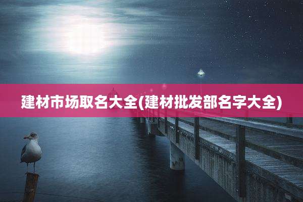 建材市场取名大全(建材批发部名字大全)