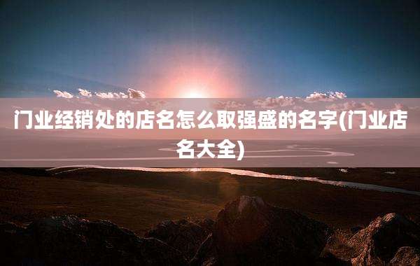门业经销处的店名怎么取强盛的名字(门业店名大全)
