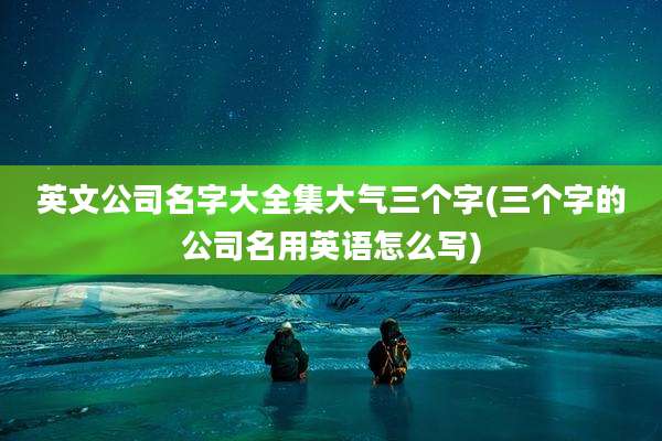 英文公司名字大全集大气三个字(三个字的公司名用英语怎么写)