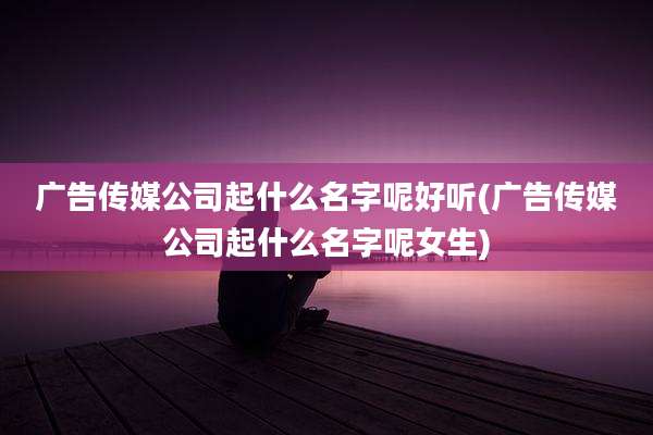 广告传媒公司起什么名字呢好听(广告传媒公司起什么名字呢女生)