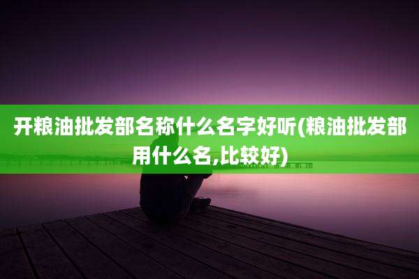 开粮油批发部名称什么名字好听(粮油批发部用什么名,比较好)
