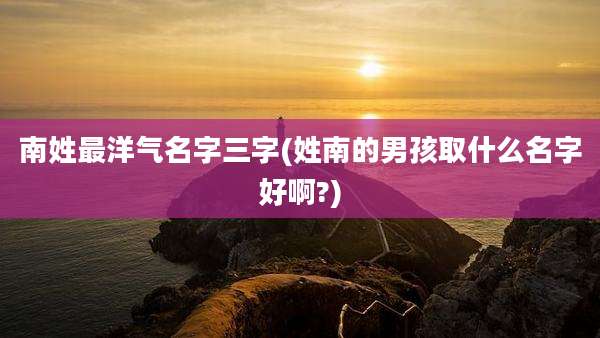 南姓最洋气名字三字(姓南的男孩取什么名字好啊?)