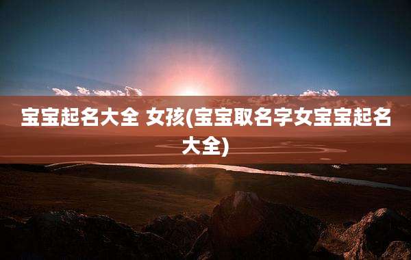 宝宝起名大全 女孩(宝宝取名字女宝宝起名大全)