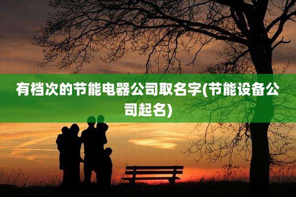 有档次的节能电器公司取名字(节能设备公司起名)