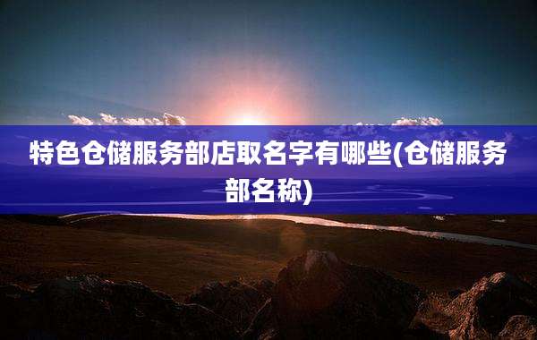 特色仓储服务部店取名字有哪些(仓储服务部名称)