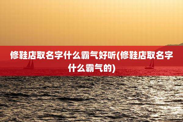 修鞋店取名字什么霸气好听(修鞋店取名字什么霸气的)