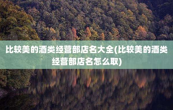 比较美的酒类经营部店名大全(比较美的酒类经营部店名怎么取)