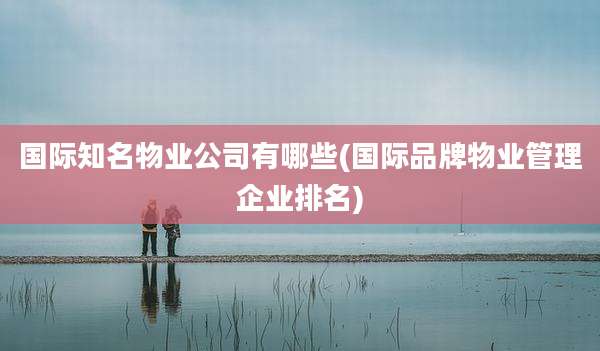 国际知名物业公司有哪些(国际品牌物业管理企业排名)