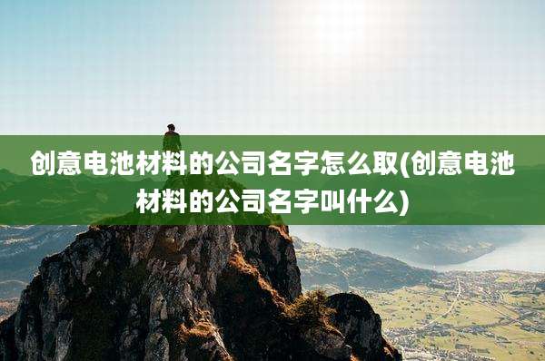 创意电池材料的公司名字怎么取(创意电池材料的公司名字叫什么)