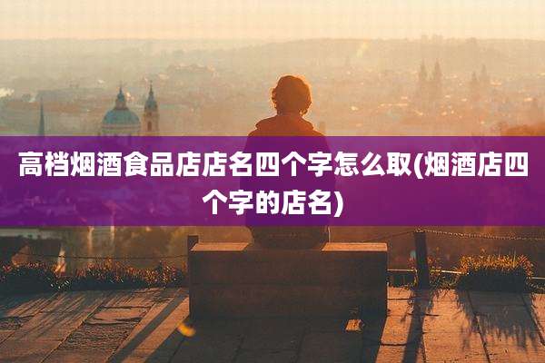 高档烟酒食品店店名四个字怎么取(烟酒店四个字的店名)