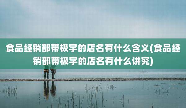 食品经销部带极字的店名有什么含义(食品经销部带极字的店名有什么讲究)