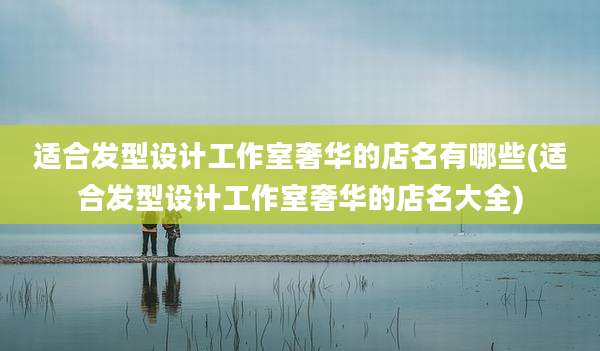 适合发型设计工作室奢华的店名有哪些(适合发型设计工作室奢华的店名大全)