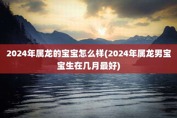 2024年属龙的宝宝怎么样(2024年属龙男宝宝生在几月最好)