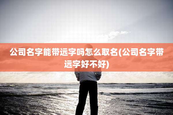 公司名字能带远字吗怎么取名(公司名字带远字好不好)