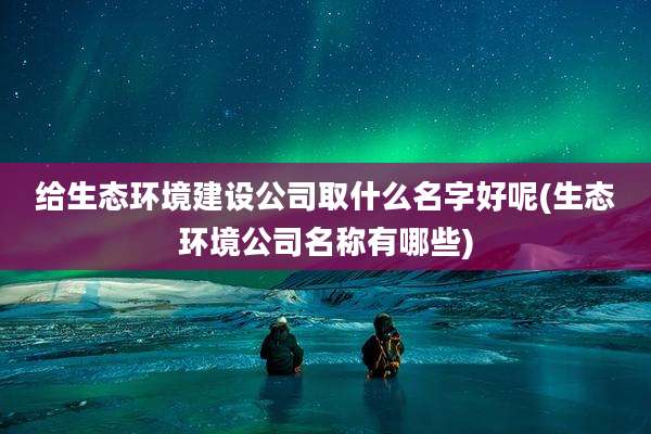 给生态环境建设公司取什么名字好呢(生态环境公司名称有哪些)