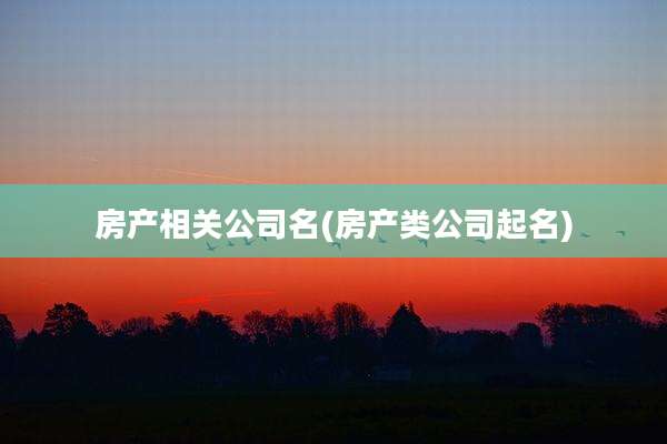 房产相关公司名(房产类公司起名)