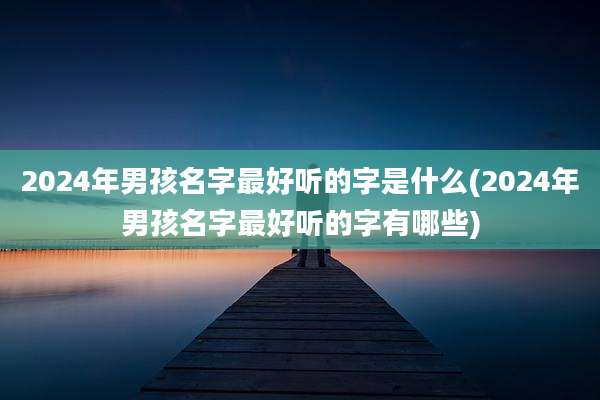 2024年男孩名字最好听的字是什么(2024年男孩名字最好听的字有哪些)