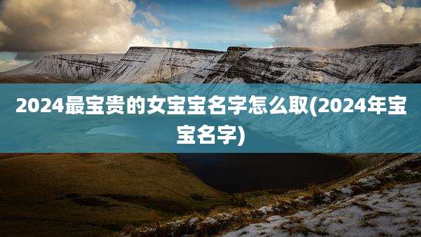 2024最宝贵的女宝宝名字怎么取(2024年宝宝名字)